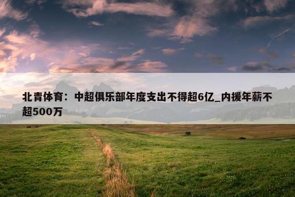 北青体育：中超俱乐部年度支出不得超6亿_内援年薪不超500万