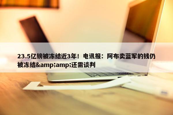 23.5亿镑被冻结近3年！电讯报：阿布卖蓝军的钱仍被冻结&amp;还需谈判