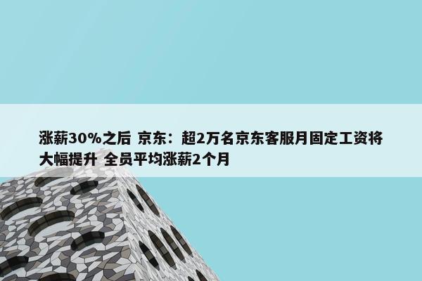 涨薪30%之后 京东：超2万名京东客服月固定工资将大幅提升 全员平均涨薪2个月