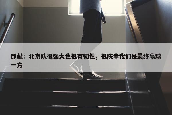 邱彪：北京队很强大也很有韧性，很庆幸我们是最终赢球一方