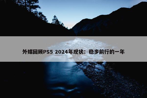 外媒回顾PS5 2024年现状：稳步前行的一年