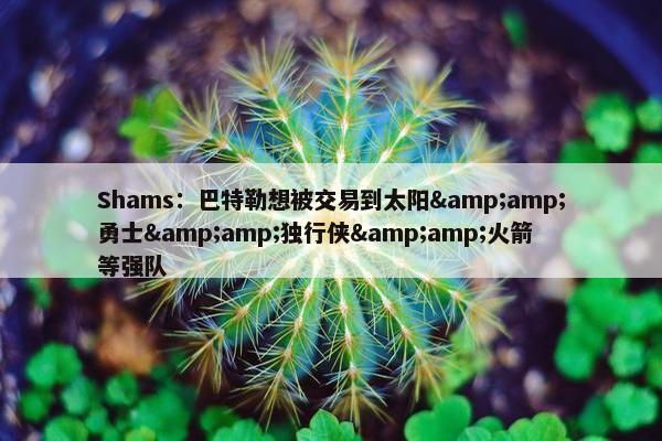 Shams：巴特勒想被交易到太阳&amp;勇士&amp;独行侠&amp;火箭等强队