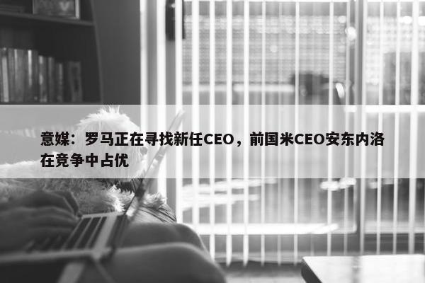 意媒：罗马正在寻找新任CEO，前国米CEO安东内洛在竞争中占优