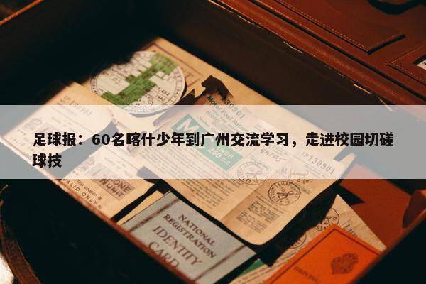 足球报：60名喀什少年到广州交流学习，走进校园切磋球技