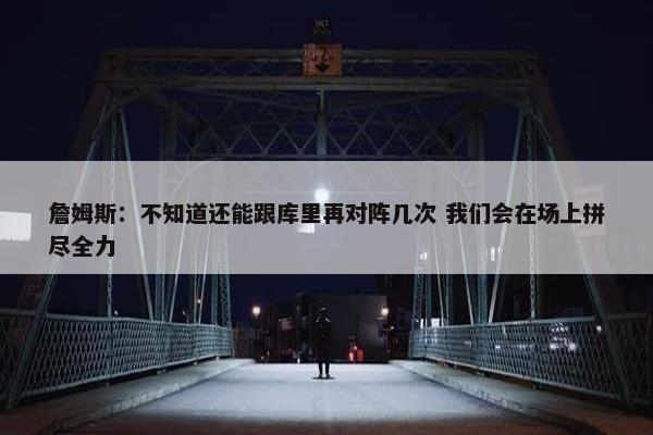 詹姆斯：不知道还能跟库里再对阵几次 我们会在场上拼尽全力