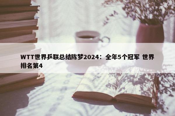 WTT世界乒联总结陈梦2024：全年5个冠军 世界排名第4