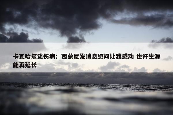 卡瓦哈尔谈伤病：西蒙尼发消息慰问让我感动 也许生涯能再延长