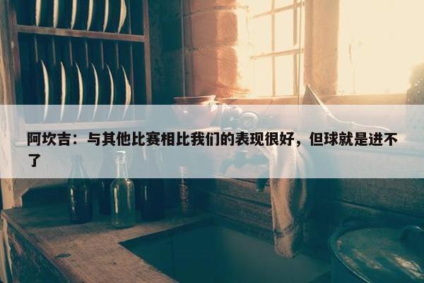 阿坎吉：与其他比赛相比我们的表现很好，但球就是进不了