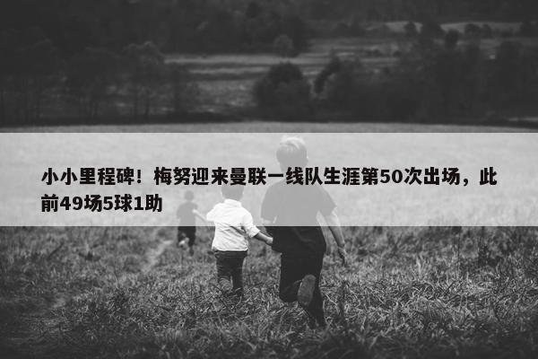 小小里程碑！梅努迎来曼联一线队生涯第50次出场，此前49场5球1助