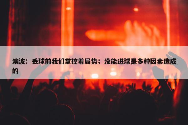 澳波：丢球前我们掌控着局势；没能进球是多种因素造成的