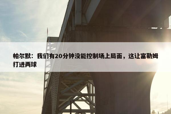 帕尔默：我们有20分钟没能控制场上局面，这让富勒姆打进两球