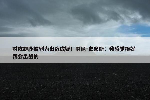 对阵雄鹿被列为出战成疑！芬尼-史密斯：我感觉挺好 我会出战的