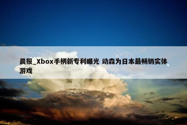 晨报_Xbox手柄新专利曝光 动森为日本最畅销实体游戏