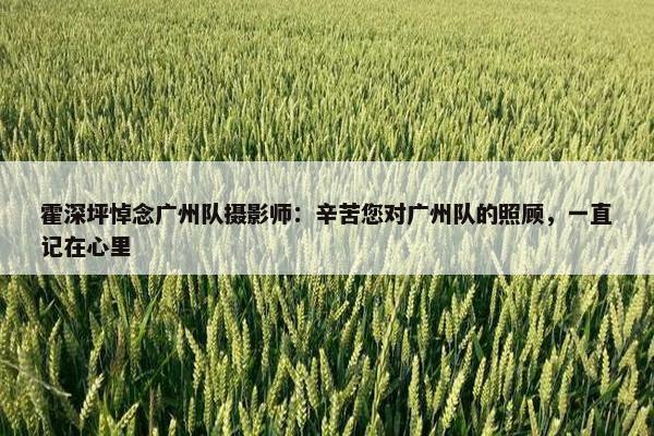 霍深坪悼念广州队摄影师：辛苦您对广州队的照顾，一直记在心里