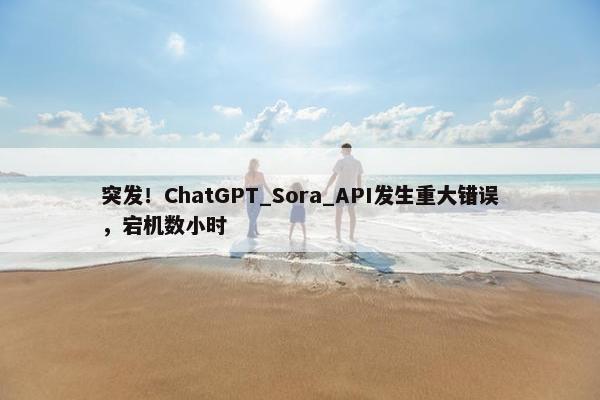 突发！ChatGPT_Sora_API发生重大错误，宕机数小时