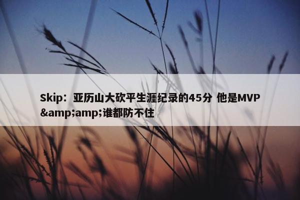 Skip：亚历山大砍平生涯纪录的45分 他是MVP&amp;谁都防不住