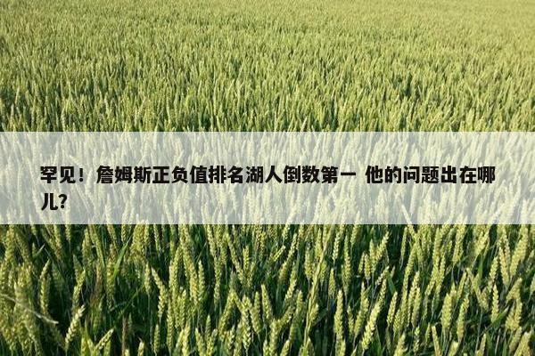 罕见！詹姆斯正负值排名湖人倒数第一 他的问题出在哪儿？