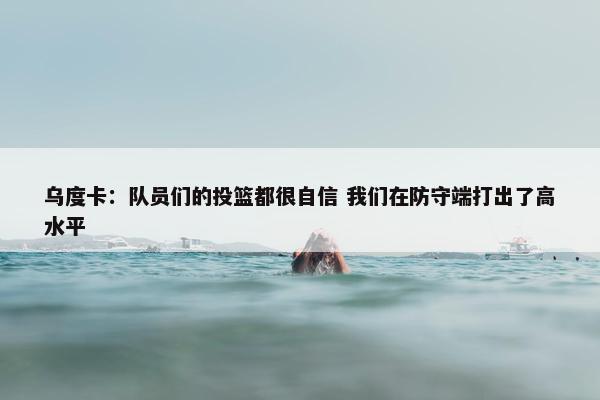 乌度卡：队员们的投篮都很自信 我们在防守端打出了高水平