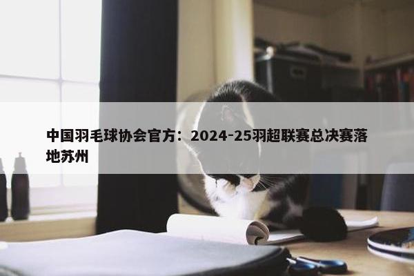 中国羽毛球协会官方：2024-25羽超联赛总决赛落地苏州