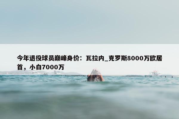 今年退役球员巅峰身价：瓦拉内_克罗斯8000万欧居首，小白7000万