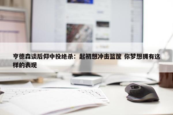 亨德森谈后仰中投绝杀：起初想冲击篮筐 你梦想拥有这样的表现