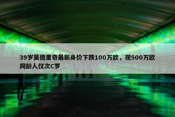 39岁莫德里奇最新身价下跌100万欧，现500万欧同龄人仅次C罗