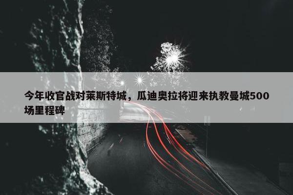 今年收官战对莱斯特城，瓜迪奥拉将迎来执教曼城500场里程碑