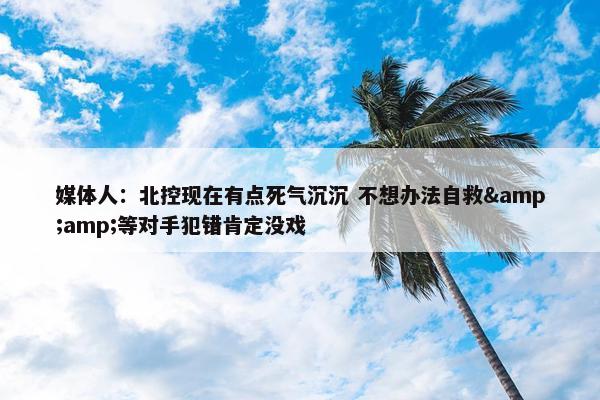 媒体人：北控现在有点死气沉沉 不想办法自救&amp;等对手犯错肯定没戏