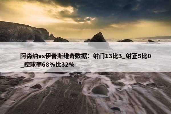 阿森纳vs伊普斯维奇数据：射门13比3_射正5比0_控球率68%比32%