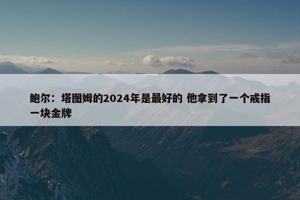 鲍尔：塔图姆的2024年是最好的 他拿到了一个戒指一块金牌