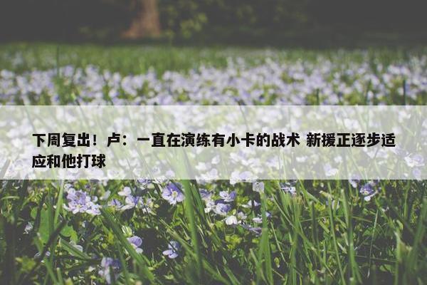 下周复出！卢：一直在演练有小卡的战术 新援正逐步适应和他打球