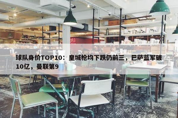 球队身价TOP10：皇城枪均下跌仍前三，巴萨蓝军破10亿，曼联第9