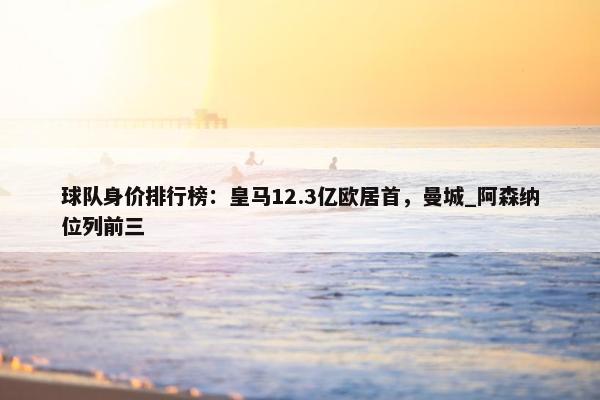 球队身价排行榜：皇马12.3亿欧居首，曼城_阿森纳位列前三