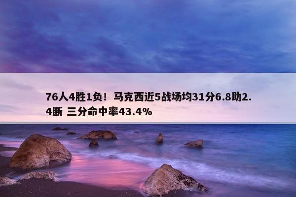 76人4胜1负！马克西近5战场均31分6.8助2.4断 三分命中率43.4%