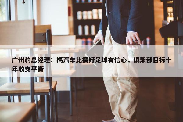 广州豹总经理：搞汽车比搞好足球有信心，俱乐部目标十年收支平衡