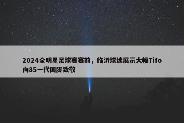 2024全明星足球赛赛前，临沂球迷展示大幅Tifo向85一代国脚致敬