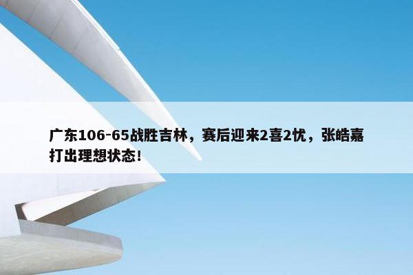 广东106-65战胜吉林，赛后迎来2喜2忧，张皓嘉打出理想状态！