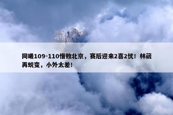 同曦109-110惜败北京，赛后迎来2喜2忧！林葳再蜕变，小外太差！