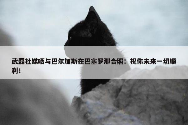 武磊社媒晒与巴尔加斯在巴塞罗那合照：祝你未来一切顺利！