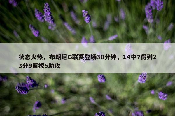 状态火热，布朗尼G联赛登场30分钟，14中7得到23分9篮板5助攻