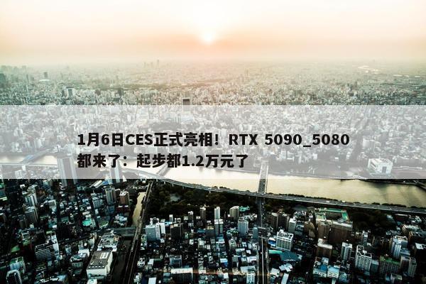 1月6日CES正式亮相！RTX 5090_5080都来了：起步都1.2万元了