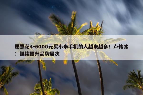 愿意花4-6000元买小米手机的人越来越多！卢伟冰：继续提升品牌层次