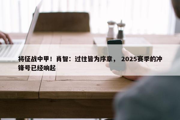 将征战中甲！肖智：过往皆为序章， 2025赛季的冲锋号已经响起