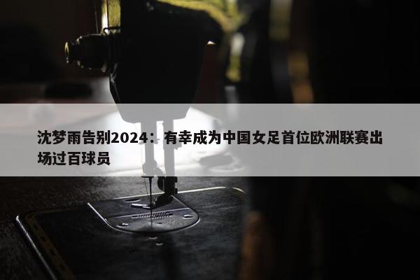 沈梦雨告别2024：有幸成为中国女足首位欧洲联赛出场过百球员