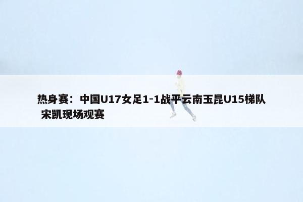 热身赛：中国U17女足1-1战平云南玉昆U15梯队 宋凯现场观赛