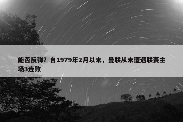 能否反弹？自1979年2月以来，曼联从未遭遇联赛主场3连败