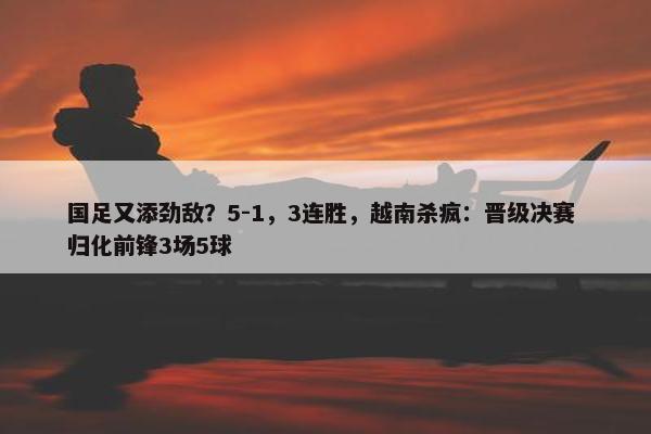 国足又添劲敌？5-1，3连胜，越南杀疯：晋级决赛 归化前锋3场5球