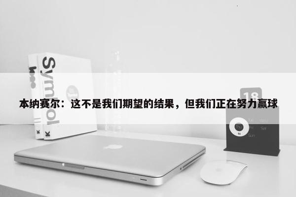 本纳赛尔：这不是我们期望的结果，但我们正在努力赢球