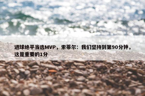 进球绝平当选MVP，索蒂尔：我们坚持到第90分钟，这是重要的1分