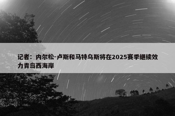 记者：内尔松-卢斯和马特乌斯将在2025赛季继续效力青岛西海岸